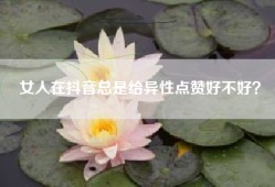 女人在抖音总是给异性点赞好不好？