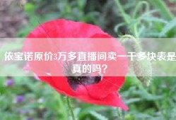 依宝诺原价3万多直播间卖一千多块表是真的吗？